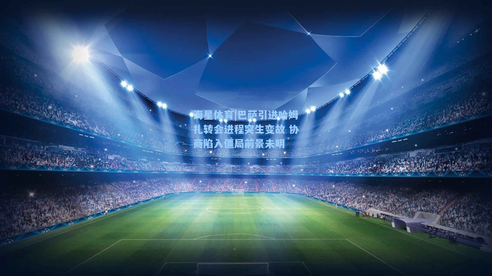 巴萨引进哈姆扎转会进程突生变故 协商陷入僵局前景未明