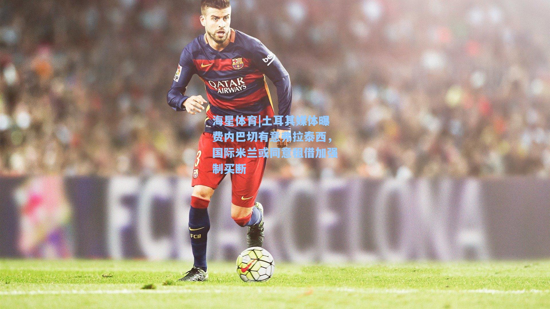 土耳其媒体曝费内巴切有意弗拉泰西，国际米兰或同意租借加强制买断